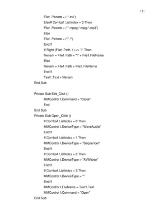 131
      File1.Pattern = ("*.avi")
      ElseIf Combo1.ListIndex = 3 Then
      File1.Pattern = ("*.mpeg;*.mpg;*.mp3")
      Else
      File1.Pattern = ("*.*")
      End If
      If Right (File1.Path, 1) <> "" Then
      filenam = File1.Path + "" + File1.FileName
      Else
      filenam = File1.Path + File1.FileName
      End If
      Text1.Text = filenam
End Sub


Private Sub Exit_Click ()
      MMControl1.Command = "Close"
      End
End Sub
Private Sub Open_Click ()
      If Combo1.ListIndex = 0 Then
      MMControl1.DeviceType = "WaveAudio"
      End If
      If Combo1.ListIndex = 1 Then
      MMControl1.DeviceType = "Sequencer"
      End If
      If Combo1.ListIndex = 2 Then
      MMControl1.DeviceType = "AVIVideo"
      End If
      If Combo1.ListIndex = 3 Then
      MMControl1.DeviceType = ""
      End If
      MMControl1.FileName = Text1.Text
      MMControl1.Command = "Open"
End Sub
 