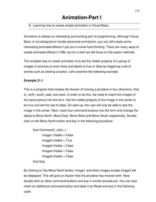 133

                             Animation-Part I
        Learning how to create simple animation in Visual Basic.


Animation is always an interesting and exciting part of programming. Although Visual
Basic is not designed to handle advanced animations, you can still create some
interesting animated effects if you put in some hard thinking. There are many ways to
create animated effects in VB6, but for a start we will focus on the easier methods.

The simplest way to create animation is to set the visible property of a group of
images or pictures or even texts and labels to true or false by triggering a set of
events such as clicking a button. Let's examine the following example:

Example 21.1

This is a program that creates the illusion of moving a jet plane in four directions, that
is, north, south, east, and west. In order to do this, we need to insert five images of
the same picture into the form. Set the visible property of the image in the center to
be true and set the rest to false. On start-up, the user will only be able to see the
image in the center. Next, insert four command buttons into the form and change the
labels to Move North, Move East, Move West and Move South respectively. Double
click on the Move North button and key in the following procedure:

        Sub Command1_click ( )
              Image1.Visible = False
              Image3.Visible = True
              Image2.Visible = False
              Image4.Visible = False
              Image5.Visible = False
        End Sub

By clicking on the Move North button, Image1 and other images except Image3 will
be displayed. This will give an illusion that the jet plane has moved north. Now,
double click on other command buttons and key in similar procedures. You can also
insert an additional command button and label it as Reset and key in the following
code:
 