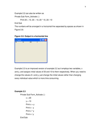 9


Example 2.2 can also be written as
Private Sub Form_Activate ( )
      Print 20 + 10, 20 – 10, 20 * 10, 20 / 10
End Sub
The numbers will be arranged in a horizontal line separated by spaces as shown in
Figure 2.6:


Figure 2.6: Output in a horizontal line




Example 2.3 is an improved version of example 2.2 as it employs two variables, x
and y, and assigns initial values of 20 and 10 to them respectively. When you need to
change the values of x and y, just change the initial values rather than changing
every individual value which is more time consuming.




Example 2.3
      Private Sub Form_Activate ( )
              x = 20
              y = 10
              Print x + y
              Print x - y
              Print x * y
              Print x / y
      End Sub
 