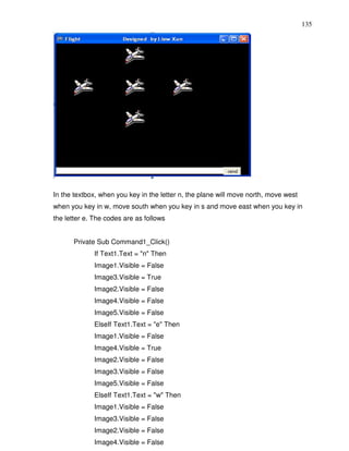 135




In the textbox, when you key in the letter n, the plane will move north, move west
when you key in w, move south when you key in s and move east when you key in
the letter e. The codes are as follows


      Private Sub Command1_Click()
             If Text1.Text = "n" Then
             Image1.Visible = False
             Image3.Visible = True
             Image2.Visible = False
             Image4.Visible = False
             Image5.Visible = False
             ElseIf Text1.Text = "e" Then
             Image1.Visible = False
             Image4.Visible = True
             Image2.Visible = False
             Image3.Visible = False
             Image5.Visible = False
             ElseIf Text1.Text = "w" Then
             Image1.Visible = False
             Image3.Visible = False
             Image2.Visible = False
             Image4.Visible = False
 