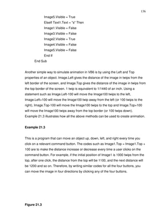 136
              Image5.Visible = True
              ElseIf Text1.Text = "s" Then
              Image1.Visible = False
              Image3.Visible = False
              Image2.Visible = True
              Image4.Visible = False
              Image5.Visible = False
              End If
       End Sub


Another simple way to simulate animation in VB6 is by using the Left and Top
properties of an object. Image.Left gives the distance of the image in twips from the
left border of the screen, and Image.Top gives the distance of the image in twips from
the top border of the screen. 1 twip is equivalent to 1/1440 of an inch. Using a
statement such as Image.Left-100 will move the Image100 twips to the left,
Image.Left+100 will move the Image100 twip away from the left (or 100 twips to the
right), Image.Top-100 will move the Image100 twips to the top and Image.Top+100
will move the Image100 twips away from the top border (or 100 twips down).
Example 21.3 illustrates how all the above methods can be used to create animation.


Example 21.3


This is a program that can move an object up, down, left, and right every time you
click on a relevant command button. The codes such as Image1.Top = Image1.Top +
100 are to make the distance increase or decrease every time a user clicks on the
command button. For example, if the initial position of Image1 is 1000 twips from the
top, after one click, the distance from the top will be 1100, and the next distance will
be 1200 and so on. Therefore, by writing similar codes for all the four buttons, you
can move the image in four directions by clicking any of the four buttons.




Figure 21.3
 