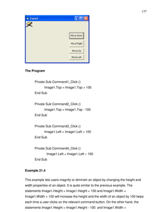 137




The Program


       Private Sub Command1_Click ()
              Image1.Top = Image1.Top + 100
       End Sub


       Private Sub Command2_Click ()
              Image1.Top = Image1.Top - 100
       End Sub


       Private Sub Command3_Click ()
              Image1.Left = Image1.Left + 100
       End Sub


       Private Sub Command4_Click ()
               Image1.Left = Image1.Left – 100
       End Sub


Example 21.4

This example lets users magnify or diminish an object by changing the height and
width properties of an object. It is quite similar to the previous example. The
statements Image1.Height = Image1.Height + 100 and Image1.Width =
Image1.Width + 100 will increase the height and the width of an object by 100 twips
each time a user clicks on the relevant command button. On the other hand, the
statements Image1.Height = Image1.Height - 100 and Image1.Width =
 