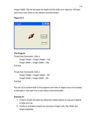 138
Image1.Width -100 will decrease the height and the width of an object by 100 twips
each time a user clicks on the relevant command button.

Figure 21.4




The Program
Private Sub Command1_Click ()
      Image1.Height = Image1.Height + 100
      Image1.Width = Image1.Width + 100
End Sub


Private Sub Command2_Click ()
      Image1.Height = Image1.Height - 100
      Image1.Width = Image1.Width - 100
End Sub


You can try to combine both of the programs and make an object move and increase
or decrease in size each time a user clicks a command button.


Exercise 21
   1. Create a simple animation by setting the visible property of a group of objects
      to false and true.
   2. Create an animation program by varying an image’s Left, Top, Width and
      Height properties.
 