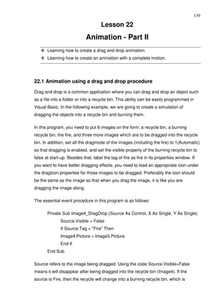 139

                                     Lesson 22
                             Animation - Part II
       Learning how to create a drag and drop animation.
       Learning how to create an animation with a complete motion.




22.1 Animation using a drag and drop procedure

Drag and drop is a common application where you can drag and drop an object such
as a file into a folder or into a recycle bin. This ability can be easily programmed in
Visual Basic. In the following example, we are going to create a simulation of
dragging the objects into a recycle bin and burning them.

In this program, you need to put 6 images on the form: a recycle bin, a burning
recycle bin, the fire, and three more images which are to be dragged into the recycle
bin. In addition, set all the dragmode of the images (including the fire) to 1(Automatic)
so that dragging is enabled, and set the visible property of the burning recycle bin to
false at start-up. Besides that, label the tag of fire as fire in its properties window. If
you want to have better dragging effects, you need to load an appropriate icon under
the dragIcon properties for those images to be dragged. Preferably the icon should
be the same as the image so that when you drag the image, it is like you are
dragging the image along.

The essential event procedure in this program is as follows:

       Private Sub Image4_DragDrop (Source As Control, X As Single, Y As Single)
              Source.Visible = False
              If Source.Tag = "Fire" Then
              Image4.Picture = Image5.Picture
              End If
       End Sub

Source refers to the image being dragged. Using the code Source.Visible=False
means it will disappear after being dragged into the recycle bin (Image4). If the
source is Fire, then the recycle will change into a burning recycle bin, which is
 
