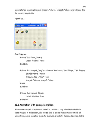 140
accomplished by using the code Image4.Picture = Image5.Picture, where Image 5 is
the burning recycle bin.

Figure 22.1




The Program
       Private Sub Form_Click ()
                Label1.Visible = False
       End Sub


       Private Sub Image4_DragDrop (Source As Control, X As Single, Y As Single)
                Source.Visible = False
                If Source.Tag = "Fire" Then
                Image4.Picture = Image5.Picture
       End If
       End Sub


       Private Sub instruct_Click ()
                Label1.Visible = True
       End Sub

22.2 Animation with complete motion

So far the examples of animation shown in Lesson 21 only involve movement of
static images. In this Lesson, you will be able to create true animation where an
action finishes in a complete cycle, for example, a butterfly flapping its wings. In the
 