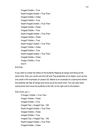 142
       Image4.Visible = True
       ElseIf Image4.Visible = True Then
       Image4.Visible = False
       Image5.Visible = True
       ElseIf Image5.Visible = True Then
       Image5.Visible = False
       Image6.Visible = True
       ElseIf Image6.Visible = True Then
       Image6.Visible = False
       Image7.Visible = True
       ElseIf Image7.Visible = True Then
       Image7.Visible = False
       Image8.Visible = True
       ElseIf Image8.Visible = True Then
       Image8.Visible = False
       Image1.Visible = True
       End If
End Sub

If you wish to create the effect of the butterfly flapping its wings and flying at the
same time, then you could use the Left and Top properties of an object, such as the
one used in the examples of Lesson 23. Below is an example of a subroutine where
the butterfly will flap its wings and move up at the same time. You can also write
subroutines that move the butterfly to the left, to the right and to the bottom.

Sub move_up ( )
       If Image1.Visible = True Then
       Image1.Visible = False
       Image2.Visible = True
       Image2.Top = Image2.Top - 100
       ElseIf Image2.Visible = True Then
       Image2.Visible = False
       Image3.Visible = True
       Image3.Top = Image3.Top - 100
       ElseIf Image3.Visible = True Then
       Image3.Visible = False
 