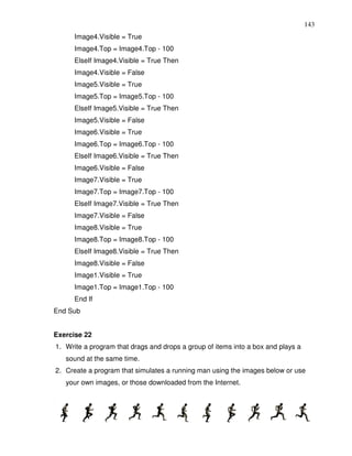 143
      Image4.Visible = True
      Image4.Top = Image4.Top - 100
      ElseIf Image4.Visible = True Then
      Image4.Visible = False
      Image5.Visible = True
      Image5.Top = Image5.Top - 100
      ElseIf Image5.Visible = True Then
      Image5.Visible = False
      Image6.Visible = True
      Image6.Top = Image6.Top - 100
      ElseIf Image6.Visible = True Then
      Image6.Visible = False
      Image7.Visible = True
      Image7.Top = Image7.Top - 100
      ElseIf Image7.Visible = True Then
      Image7.Visible = False
      Image8.Visible = True
      Image8.Top = Image8.Top - 100
      ElseIf Image8.Visible = True Then
      Image8.Visible = False
      Image1.Visible = True
      Image1.Top = Image1.Top - 100
      End If
End Sub


Exercise 22
1. Write a program that drags and drops a group of items into a box and plays a
   sound at the same time.
2. Create a program that simulates a running man using the images below or use
   your own images, or those downloaded from the Internet.
 