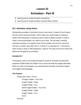 144

                                    Lesson 23
                           Animation - Part III
       Learning how to create animation using timers.
       Learning how to create animation using the Move method.



23.1 Animation using timers

All preceding examples of animation that you have learnt in Lesson 23 and Lesson
24 only involve manual animation, which means you need to keep on clicking a
certain command button or pressing a key to make an object animate. In order to
make it move automatically, you need to use a timer. The first step in creating
automatic animation is to drag the timer from the toolbox into the form and set its
interval to a certain value other than 0. A value of 1 is equivalent to 1 milli-second
which means a value of 1000 represents 1 second. The value of the timer interval will
determine the speed of an animation.

Example 23.1

This program uses a very simple technique to create an animation by setting the
properties Visible=False and Visible=True to show and hide two images alternately.
When you click on the program, you should see the animation that shows Image1
and Image2 interchangeably.

The Program
       Private Sub Timer1_Timer ()
              If Image1.Visible = True Then
              Image1.Visible = False
              Image2.Visible = True
              ElseIf Image2.Visible = True Then
              Image2.Visible = False
              Image1.Visible = True
              End If
       End Sub
 