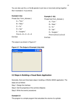 10
You can also use the + or the & operator to join two or more texts (string) together
like in example 2. 4 (a) and (b)


Example 2.4(a)                                    Example 2. 4(b)
Private Sub Form_Activate ()                      Private Sub Form_Activate ()
       A = "Tom "                                       A = "Tom "
       B = “likes "                                     B = “likes "
       C = “to "                                        C = “to "
       D = “eat "                                       D = “eat "
       E = “burgers."                                   E = “burgers."
       Print A + B + C + D + E                          Print A & B & C & D & E
End Sub                                           End Sub


The output is as shown in Figure 2.7


Figure 2.7: The Output of Example 2.4(a) &(b)




2.2 Steps in Building a Visual Basic Application

Generally, there are three basic steps in building a VISUAL BASIC application. The
steps are as follows:
Step 1: Design the interface
Step 2: Set the properties of the controls (Objects)
Step 3: Write the events' procedures


Example 2.5
This program is a simple program that calculates the volume of a cylinder.
 