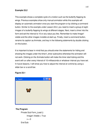 145
Example 23.2


This example shows a complete cycle of a motion such as the butterfly flapping its
wings. Previous examples show only manual animation while this example will
display an automatic animation once you start the program or by clicking a command
button. Similar to the example under Lesson 24.2, you need to insert a group of eight
images of a butterfly flapping its wings at different stages. Next, insert a timer into the
form and set the interval to 10 or any value you like. Remember to make Image1
visible and the other images invisible at start-up. Finally, insert a command button,
rename its caption as Animate, and key in the following statements by double clicking
on this button.


It is important to bear in mind that you should enter the statements for hiding and
showing the images under the timer1_timer subroutine otherwise the animation will
not work. Clicking on the Animate button will make the timer start ticking and the
event will run after every interval of 10 milliseconds or whatever interval you have set.
In future lessons, I will show you how to adjust the interval at runtime by using a
slider bar or a scroll bar.

Figure 23.1




The Program
       Private Sub Form_Load ()
               Image1.Visible = True
               x=0
       End Sub
 