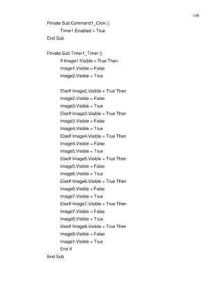 146
Private Sub Command1_Click ()
      Timer1.Enabled = True
End Sub


Private Sub Timer1_Timer ()
      If Image1.Visible = True Then
      Image1.Visible = False
      Image2.Visible = True


      ElseIf Image2.Visible = True Then
      Image2.Visible = False
      Image3.Visible = True
      ElseIf Image3.Visible = True Then
      Image3.Visible = False
      Image4.Visible = True
      ElseIf Image4.Visible = True Then
      Image4.Visible = False
      Image5.Visible = True
      ElseIf Image5.Visible = True Then
      Image5.Visible = False
      Image6.Visible = True
      ElseIf Image6.Visible = True Then
      Image6.Visible = False
      Image7.Visible = True
      ElseIf Image7.Visible = True Then
      Image7.Visible = False
      Image8.Visible = True
      ElseIf Image8.Visible = True Then
      Image8.Visible = False
      Image1.Visible = True
      End If
End Sub
 