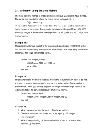 147
23.2 Animation using the Move Method

The most powerful method to enable animation in Visual Basic is the Move method.
The syntax is shown below where the object moves to the point (x, y)
              Object.Move x, y
where x is the distance from the left border of the screen and y is the distance from
the top border of the screen. For example, the statement Image1.Move 1000, 1000
will move Image1 to the location 1000 twips from the left border and 1000 twips from
the top border.


Example 23.3
This program will move Image1 to the location with coordinates (1000,1000) at the
first click and subsequently every click will move Image1 100 twips away from the left
border and 100 twips from the top border.


       Private Sub Image1_Click()
              Image1.Move 1000 + x, 1000 + x
              x = x + 100
       End Sub


Example 24.2
This example uses the timer to initiate a motion that is automatic. In order to do that,
you need to insert a timer and set its interval to a certain value. The procedure is
shown below. When you run this program, the image moves 50 twips closer to the
left and the top of the screen respectively after every interval.
       Private Sub Image1_Click ()
              Image1.Move Image1.Left-50, Image1.Top-50
       End Sub


Exercise 23
   1. Write down and explain the syntax of the Move method.
   2. Create an animation that shows and hides a group of 5 images
       interchangeably.
   3. Write a program using the Move method that shows an object moving
       vertically up and down.
 