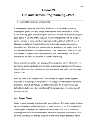 148

                                   Lesson 24
         Fun and Games Programming –Part I

      Learning how to create simple games.


A lot of people might think that VISUAL BASIC is not a suitable programming
language for games. Actually, though there might be some limitations in VISUAL
BASIC involving game programming and animation, you can actually construct some
good games in VISUAL BASIC if you put in a lot of thought and time. To design a
game, you need to come up with an idea first, and then sit back and think over it.
Ideas can be obtained through the Internet, other media sources, from gamers
themselves etc. After that, you need to write out a draft program and try it out. You
should always start with one small component of the program and if that works, you
can proceed to program other components and then combine them. You should
always have a VISUAL BASIC book in hand for referencing.


Game programming can be very satisfying if your programs work. Furthermore, you
can learn a great deal of programming logics by doing game programming because
the procedures are often very complex, and you need to look up for references every
now and then.


Here are some of the programs that I have thought out myself. These programs
make use of everything you have learnt so far and you need to read through all the
procedures carefully so that you can better understand the programming logics
behind them. Later, you might want to modify the programs or even come out with
your own games.



24.1 Snake Chess

Snake chess is a popular board game for young children. This game usually involves
two or more players and they take turns to move by rolling a die. On the way to the
finishing point, the players will meet with some hurdles in the form of snakes and
some opportunities in the form of ladders. Whenever the player encounters a snake
(or more accurately, the snake’s head), he or she will be thrown back to an earlier
 