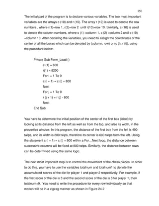 150
The initial part of the program is to declare various variables. The two most important
variables are the arrays c (10) and r (10). The array r (10) is used to denote the row
numbers , where r(1)=row 1, r(2)=row 2 until r(10)=row 10. Similarly, c (10) is used
to denote the column numbers, where c (1) =column 1, c (2) =column 2 until c (10)
=column 10. After declaring the variables, you need to assign the coordinates of the
center of all the boxes which can be denoted by (column, row) or (c (i), r (i)), using
the procedure below:


       Private Sub Form_Load ()
              c (1) = 600
              r(1) = 8200
              For i = 1 To 9
              c (i + 1) = c (i) + 800
              Next
              For j = 1 To 9
              r (j + 1) = r (j) - 800
              Next
       End Sub


You have to determine the initial position of the center of the first box (label) by
looking at its distance from the left as well as from the top, and also its width, in the
properties window. In this program, the distance of the first box from the left is 400
twips, and its width is 800 twips, therefore its center is 600 twips from the left. Using
the statement c (i + 1) = c (i) + 800 within a For…Next loop, the distance between
successive columns will be fixed at 800 twips. Similarly, the distance between rows
can be determined using the same logic.


The next most important step is to control the movement of the chess pieces. In order
to do this, you have to use the variables totalnum and totalnum1 to denote the
accumulated scores of the die for player 1 and player 2 respectively. For example, if
the first score of the die is 3 and the second score of the die is 6 for player 1, then
totalnum=9. You need to write the procedure for every row individually so that
motion will be in a zigzag manner as shown in Figure 24.2
 