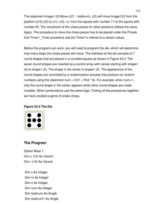 152
The statement Image1 (0).Move c(21 - totalnum), r(2) will move Image1(0) from the
position c(10),r(2) to c(1), r(2), i.e. from the square with number 11 to the square with
number 20. The movement of the chess pieces for other positions follows the same
logics. The procedure to move the chess pieces has to be placed under the Private
Sub Timer1_Timer procedure (set the Timer1’s interval to a certain value).


Before the program can work, you will need to program the die, which will determine
how many steps the chess pieces will move. The interface of the die consists of 7
round shapes that are placed in a rounded square as shown in Figure 24.3. The
seven round shapes are inserted as a control array with names starting with shape1
(0) to shape1 (6). The shape in the center is shape1 (3). The appearance of the
round shapes are controlled by a randomization process that produce six random
numbers using the statement num = Int(1 + Rnd * 6). For example, when num=1,
only the round shape in the center appears while other round shapes are made
invisible. Other combinations use the same logic. Putting all the procedures together,
we have created a game of snake chess.


Figure 24.3 The Die




The Program

Option Base 1
Dim c (10) As Variant
Dim r (10) As Variant


Dim x As Integer
Dim m As Integer
Dim n As Integer
Dim num As Integer
Dim totalnum As Single
Dim totalnum1 As Single
 