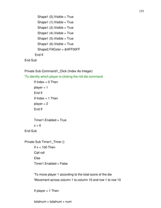 155
          Shape1 (0).Visible = True
          Shape1 (1).Visible = True
          Shape1 (2).Visible = True
          Shape1 (4).Visible = True
          Shape1 (5).Visible = True
          Shape1 (6).Visible = True
          Shape2.FillColor = &HFF00FF
       End If
End Sub


Private Sub Command1_Click (Index As Integer)
'To identify which player is clicking the roll die command
       If Index = 0 Then
       player = 1
       End If
       If Index = 1 Then
       player = 2
       End If


       Timer1.Enabled = True
       x=0
End Sub


Private Sub Timer1_Timer ()
       If x < 100 Then
       Call roll
       Else
       Timer1.Enabled = False


       'To move player 1 according to the total score of the die
       'Movement across column 1 to column 10 and row 1 to row 10


       If player = 1 Then


       totalnum = totalnum + num
 