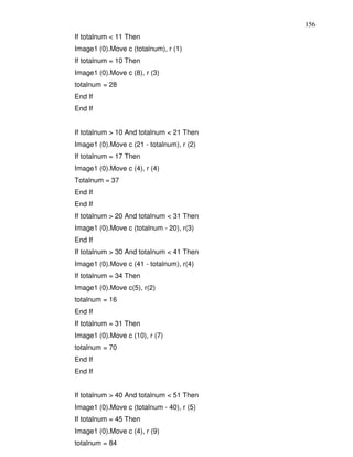 156
If totalnum < 11 Then
Image1 (0).Move c (totalnum), r (1)
If totalnum = 10 Then
Image1 (0).Move c (8), r (3)
totalnum = 28
End If
End If


If totalnum > 10 And totalnum < 21 Then
Image1 (0).Move c (21 - totalnum), r (2)
If totalnum = 17 Then
Image1 (0).Move c (4), r (4)
Totalnum = 37
End If
End If
If totalnum > 20 And totalnum < 31 Then
Image1 (0).Move c (totalnum - 20), r(3)
End If
If totalnum > 30 And totalnum < 41 Then
Image1 (0).Move c (41 - totalnum), r(4)
If totalnum = 34 Then
Image1 (0).Move c(5), r(2)
totalnum = 16
End If
If totalnum = 31 Then
Image1 (0).Move c (10), r (7)
totalnum = 70
End If
End If


If totalnum > 40 And totalnum < 51 Then
Image1 (0).Move c (totalnum - 40), r (5)
If totalnum = 45 Then
Image1 (0).Move c (4), r (9)
totalnum = 84
 
