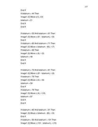 157
End If
If totalnum = 44 Then
Image1 (0).Move c(1), r(3)
totalnum = 21
End If
End If


If totalnum > 50 And totalnum < 61 Then
Image1 (0).Move c (61 - totalnum), r (6)
End If
If totalnum > 60 And totalnum < 71 Then
Image1 (0).Move c (totalnum - 60), r (7)
If totalnum = 68 Then
Image1 (0).Move c (8), r (5)
totalnum = 48
End If
End If


If totalnum > 70 And totalnum < 81 Then
Image1 (0).Move c (81 - totalnum), r (8)
If totalnum = 79 Then
Image1 (0).Move c (2), r (6)
totalnum = 59
End If
If totalnum = 78 Then
Image1 (0).Move c (4), r (10)
totalnum = 97
End If
End If


If totalnum > 80 And totalnum < 91 Then
Image1 (0).Move c (totalnum - 80), r (9)
End If
If totalnum > 90 And totalnum < 101 Then
Image1 (0).Move c (101 - totalnum), r (10)
 