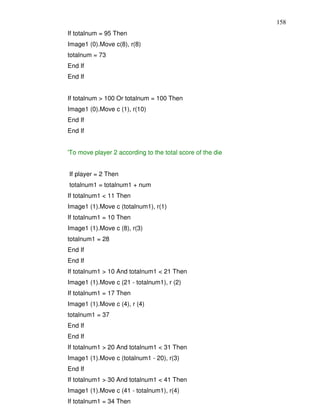 158
If totalnum = 95 Then
Image1 (0).Move c(8), r(8)
totalnum = 73
End If
End If


If totalnum > 100 Or totalnum = 100 Then
Image1 (0).Move c (1), r(10)
End If
End If


'To move player 2 according to the total score of the die


If player = 2 Then
totalnum1 = totalnum1 + num
If totalnum1 < 11 Then
Image1 (1).Move c (totalnum1), r(1)
If totalnum1 = 10 Then
Image1 (1).Move c (8), r(3)
totalnum1 = 28
End If
End If
If totalnum1 > 10 And totalnum1 < 21 Then
Image1 (1).Move c (21 - totalnum1), r (2)
If totalnum1 = 17 Then
Image1 (1).Move c (4), r (4)
totalnum1 = 37
End If
End If
If totalnum1 > 20 And totalnum1 < 31 Then
Image1 (1).Move c (totalnum1 - 20), r(3)
End If
If totalnum1 > 30 And totalnum1 < 41 Then
Image1 (1).Move c (41 - totalnum1), r(4)
If totalnum1 = 34 Then
 