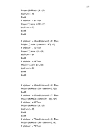 159
Image1 (1).Move c (5), r(2)
totalnum1 = 16
End If
If totalnum1 = 31 Then
Image1(1).Move c (10), r(7)
totalnum1 = 70
End If
End If


If totalnum1 > 40 And totalnum1 < 51 Then
Image1(1).Move c(totalnum1 - 40), r(5)
If totalnum1 = 45 Then
Image1(1).Move c(4), r(9)
totalnum1 = 84
End If
If totalnum1 = 44 Then
Image1(1).Move c(1), r(3)
totalnum1 = 21
End If
End If




If totalnum1 > 50 And totalnum1 < 61 Then
Image1 (1).Move c (61 - totalnum1), r (6)
End If
If totalnum1 > 60 And totalnum1 < 71 Then
Image1 (1).Move c (totalnum1 - 60), r (7)
If totalnum1 = 68 Then
Image1 (1).Move c (8), r(5)
totalnum1 = 48
End If
End If
If totalnum1 > 70 And totalnum1 < 81 Then
Image1 (1).Move c (81 - totalnum1), r(8)
If totalnum1 = 79 Then
 
