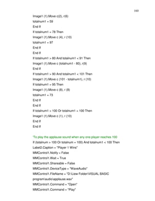 160
Image1 (1).Move c(2), r(6)
totalnum1 = 59
End If
If totalnum1 = 78 Then
Image1 (1).Move c (4), r (10)
totalnum1 = 97
End If
End If
If totalnum1 > 80 And totalnum1 < 91 Then
Image1 (1).Move c (totalnum1 - 80), r(9)
End If
If totalnum1 > 90 And totalnum1 < 101 Then
Image1 (1).Move c (101 - totalnum1), r (10)
If totalnum1 = 95 Then
Image1 (1).Move c (8), r (8)
totalnum1 = 73
End If
End If
If totalnum1 > 100 Or totalnum1 = 100 Then
Image1 (1).Move c (1), r (10)
End If
End If


'To play the applause sound when any one player reaches 100
If (totalnum > 100 Or totalnum = 100) And totalnum1 < 100 Then
Label2.Caption = "Player 1 Wins"
MMControl1.Notify = False
MMControl1.Wait = True
MMControl1.Shareable = False
MMControl1.DeviceType = "WaveAudio"
MMControl1.FileName = "D:Liew FolderVISUAL BASIC
programaudioapplause.wav"
MMControl1.Command = "Open"
MMControl1.Command = "Play"
 