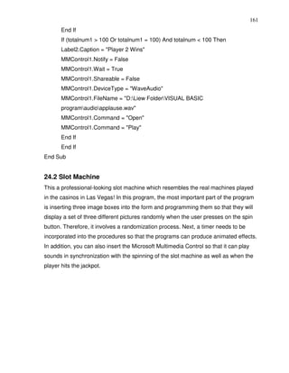 161
       End If
       If (totalnum1 > 100 Or totalnum1 = 100) And totalnum < 100 Then
       Label2.Caption = "Player 2 Wins"
       MMControl1.Notify = False
       MMControl1.Wait = True
       MMControl1.Shareable = False
       MMControl1.DeviceType = "WaveAudio"
       MMControl1.FileName = "D:Liew FolderVISUAL BASIC
       programaudioapplause.wav"
       MMControl1.Command = "Open"
       MMControl1.Command = "Play"
       End If
       End If
End Sub


24.2 Slot Machine
This a professional-looking slot machine which resembles the real machines played
in the casinos in Las Vegas! In this program, the most important part of the program
is inserting three image boxes into the form and programming them so that they will
display a set of three different pictures randomly when the user presses on the spin
button. Therefore, it involves a randomization process. Next, a timer needs to be
incorporated into the procedures so that the programs can produce animated effects.
In addition, you can also insert the Microsoft Multimedia Control so that it can play
sounds in synchronization with the spinning of the slot machine as well as when the
player hits the jackpot.
 