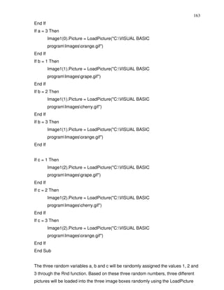 163
End If
If a = 3 Then
         Image1(0).Picture = LoadPicture("C:VISUAL BASIC
         programImagesorange.gif")
End If
If b = 1 Then
         Image1(1).Picture = LoadPicture("C:VISUAL BASIC
         programImagesgrape.gif")
End If
If b = 2 Then
         Image1(1).Picture = LoadPicture("C:VISUAL BASIC
         programImagescherry.gif")
End If
If b = 3 Then
         Image1(1).Picture = LoadPicture("C:VISUAL BASIC
         programImagesorange.gif")
End If


If c = 1 Then
         Image1(2).Picture = LoadPicture("C:VISUAL BASIC
         programImagesgrape.gif")
End If
If c = 2 Then
         Image1(2).Picture = LoadPicture("C:VISUAL BASIC
         programImagescherry.gif")
End If
If c = 3 Then
         Image1(2).Picture = LoadPicture("C:VISUAL BASIC
         programImagesorange.gif")
End If
End Sub


The three random variables a, b and c will be randomly assigned the values 1, 2 and
3 through the Rnd function. Based on these three random numbers, three different
pictures will be loaded into the three image boxes randomly using the LoadPicture
 