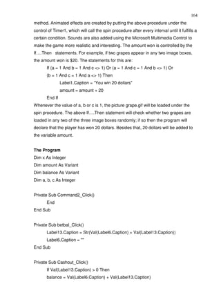 164
method. Animated effects are created by putting the above procedure under the
control of Timer1, which will call the spin procedure after every interval until it fulfills a
certain condition. Sounds are also added using the Microsoft Multimedia Control to
make the game more realistic and interesting. The amount won is controlled by the
If….Then statements. For example, if two grapes appear in any two image boxes,
the amount won is $20. The statements for this are:
       If (a = 1 And b = 1 And c <> 1) Or (a = 1 And c = 1 And b <> 1) Or
       (b = 1 And c = 1 And a <> 1) Then
                Label1.Caption = “You win 20 dollars"
                amount = amount + 20
       End If
Whenever the value of a, b or c is 1, the picture grape.gif will be loaded under the
spin procedure. The above If….Then statement will check whether two grapes are
loaded in any two of the three image boxes randomly; if so then the program will
declare that the player has won 20 dollars. Besides that, 20 dollars will be added to
the variable amount.


The Program
Dim x As Integer
Dim amount As Variant
Dim balance As Variant
Dim a, b, c As Integer


Private Sub Command2_Click()
       End
End Sub


Private Sub betbal_Click()
       Label13.Caption = Str(Val(Label6.Caption) + Val(Label13.Caption))
       Label6.Caption = ""
End Sub


Private Sub Cashout_Click()
       If Val(Label13.Caption) > 0 Then
       balance = Val(Label6.Caption) + Val(Label13.Caption)
 