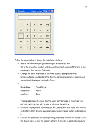 12




Follow the steps below to design the calculator interface:
   •   Resize the form until you get the size you are satisfied with.
   •   Go to the properties window and change the default caption of the form to the
       caption you like, such as Calculator.
   •   Change the other properties of the form, such as background color,
       foreground color, and border style. For this particular program, I recommend
       you set the following properties for Form1:
   •
       BorderStyle        Fixed Single
       MaxButton          False
       minButton          True


       These properties will ensure that the users cannot resize or maximize your
       calculator window, but will be able to minimize the window.
   •   Draw the Display Panel by clicking on the Label button and place your mouse
       on the form. Start drawing by pressing down your mouse button and dragging
       it.
   •   Click on the panel and the corresponding properties window will appear. Clear
       the default label so that the caption is blank. It is better to set the background
 