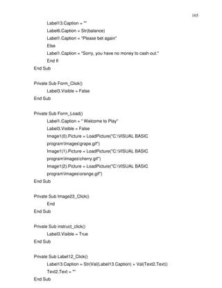 165
       Label13.Caption = ""
       Label6.Caption = Str(balance)
       Label1.Caption = "Please bet again"
       Else
       Label1.Caption = "Sorry, you have no money to cash out."
       End If
End Sub


Private Sub Form_Click()
       Label3.Visible = False
End Sub


Private Sub Form_Load()
       Label1.Caption = " Welcome to Play"
       Label3.Visible = False
       Image1(0).Picture = LoadPicture("C:VISUAL BASIC
       programImagesgrape.gif")
       Image1(1).Picture = LoadPicture("C:VISUAL BASIC
       programImagescherry.gif")
       Image1(2).Picture = LoadPicture("C:VISUAL BASIC
       programImagesorange.gif")
End Sub


Private Sub Image23_Click()
       End
End Sub


Private Sub instruct_click()
       Label3.Visible = True
End Sub


Private Sub Label12_Click()
       Label13.Caption = Str(Val(Label13.Caption) + Val(Text2.Text))
       Text2.Text = ""
End Sub
 