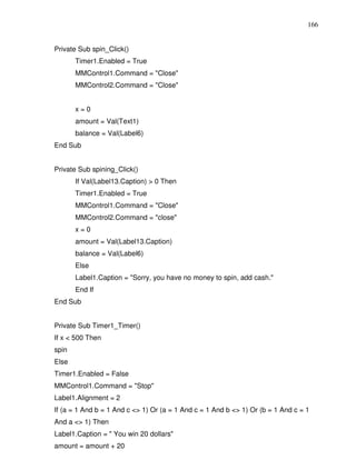 166


Private Sub spin_Click()
       Timer1.Enabled = True
       MMControl1.Command = "Close"
       MMControl2.Command = "Close"


       x=0
       amount = Val(Text1)
       balance = Val(Label6)
End Sub


Private Sub spining_Click()
       If Val(Label13.Caption) > 0 Then
       Timer1.Enabled = True
       MMControl1.Command = "Close"
       MMControl2.Command = "close"
       x=0
       amount = Val(Label13.Caption)
       balance = Val(Label6)
       Else
       Label1.Caption = "Sorry, you have no money to spin, add cash."
       End If
End Sub


Private Sub Timer1_Timer()
If x < 500 Then
spin
Else
Timer1.Enabled = False
MMControl1.Command = "Stop"
Label1.Alignment = 2
If (a = 1 And b = 1 And c <> 1) Or (a = 1 And c = 1 And b <> 1) Or (b = 1 And c = 1
And a <> 1) Then
Label1.Caption = " You win 20 dollars"
amount = amount + 20
 