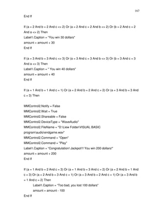 167
End If


If (a = 2 And b = 2 And c <> 2) Or (a = 2 And c = 2 And b <> 2) Or (b = 2 And c = 2
And a <> 2) Then
Label1.Caption = “You win 30 dollars"
amount = amount + 30
End If


If (a = 3 And b = 3 And c <> 3) Or (a = 3 And c = 3 And b <> 3) Or (b = 3 And c = 3
And a <> 3) Then
Label1.Caption = " You win 40 dollars"
amount = amount + 40
End If


If (a = 1 And b = 1 And c = 1) Or (a = 2 And b = 2 And c = 2) Or (a = 3 And b = 3 And
c = 3) Then


MMControl2.Notify = False
MMControl2.Wait = True
MMControl2.Shareable = False
MMControl2.DeviceType = "WaveAudio"
MMControl2.FileName = "D:Liew FolderVISUAL BASIC
programaudioendgame.wav"
MMControl2.Command = "Open"
MMControl2.Command = "Play"
Label1.Caption = “Congratulation! Jackpot!!! You win 200 dollars!"
amount = amount + 200
End If


If (a = 1 And b = 2 And c = 3) Or (a = 1 And b = 3 And c = 2) Or (a = 2 And b = 1 And
c = 3) Or (a = 2 And b = 3 And c = 1) Or (a = 3 And b = 2 And c = 1) Or (a = 3 And b
= 1 And c = 2) Then
         Label1.Caption = “Too bad, you lost 100 dollars"
         amount = amount - 100
End If
 