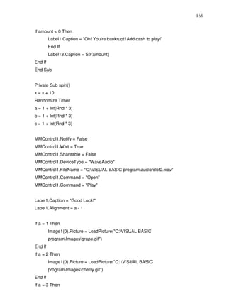 168


If amount < 0 Then
         Label1.Caption = "Oh! You're bankrupt! Add cash to play!"
         End If
         Label13.Caption = Str(amount)
End If
End Sub


Private Sub spin()
x = x + 10
Randomize Timer
a = 1 + Int(Rnd * 3)
b = 1 + Int(Rnd * 3)
c = 1 + Int(Rnd * 3)


MMControl1.Notify = False
MMControl1.Wait = True
MMControl1.Shareable = False
MMControl1.DeviceType = "WaveAudio"
MMControl1.FileName = "C:VISUAL BASIC programaudioslot2.wav"
MMControl1.Command = "Open"
MMControl1.Command = "Play"


Label1.Caption = "Good Luck!"
Label1.Alignment = a - 1


If a = 1 Then
         Image1(0).Picture = LoadPicture("C:VISUAL BASIC
         programImagesgrape.gif")
End If
If a = 2 Then
         Image1(0).Picture = LoadPicture("C: VISUAL BASIC
         programImagescherry.gif")
End If
If a = 3 Then
 