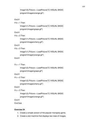 169
         Image1(0).Picture = LoadPicture("C:VISUAL BASIC
         programImagesorange.gif")


End If
If b = 1 Then
         Image1(1).Picture = LoadPicture("C:VISUAL BASIC
         programImagesgrape.gif")
End If
If b = 2 Then
         Image1(1).Picture = LoadPicture("C:VISUAL BASIC
         programImagescherry.gif")
End If
If b = 3 Then
         Image1(1).Picture = LoadPicture("C:VISUAL BASIC
         programImagesorange.gif")
End If


If c = 1 Then
         Image1(2).Picture = LoadPicture("C:VISUAL BASIC
         programImagesgrape.gif")
End If
If c = 2 Then
         Image1(2).Picture = LoadPicture("C:VISUAL BASIC
         programImagescherry.gif")
End If
If c = 3 Then
         Image1(2).Picture = LoadPicture("C:VISUAL BASIC
         programImagesorange.gif")
End If
End Sub


Exercise 24
   1. Create a simple version of the popular monopoly game.
   2. Create a slot machine that displays two rows of images.
 