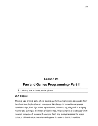 170




                                     Lesson 25
          Fun and Games Programming- Part II
       Learning how to create simple games.


25.1 Boggle

This is a type of word game where players can form as many words as possible from
the characters displayed on an nxn square. Words can be formed in many ways,
from left to right, from right to left, top to bottom, bottom to top, diagonal, in a zigzag
manner etc. as long as the letters are connected. This example is a 5x5 boggle which
means it comprises 5 rows and 5 columns. Each time a player presses the shake
button, a different set of characters will appear. In order to do this, I used the
 