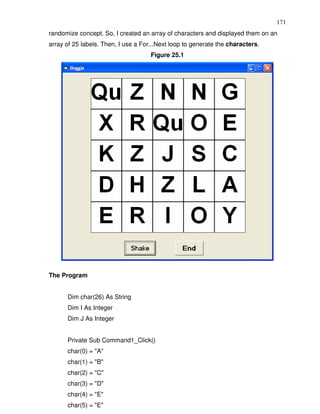 171
randomize concept. So, I created an array of characters and displayed them on an
array of 25 labels. Then, I use a For...Next loop to generate the characters.
                                     Figure 25.1




The Program


      Dim char(26) As String
      Dim I As Integer
      Dim J As Integer


      Private Sub Command1_Click()
      char(0) = "A"
      char(1) = "B"
      char(2) = "C"
      char(3) = "D"
      char(4) = "E"
      char(5) = "E"
 