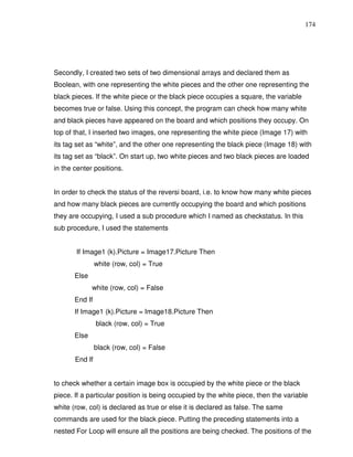 174




Secondly, I created two sets of two dimensional arrays and declared them as
Boolean, with one representing the white pieces and the other one representing the
black pieces. If the white piece or the black piece occupies a square, the variable
becomes true or false. Using this concept, the program can check how many white
and black pieces have appeared on the board and which positions they occupy. On
top of that, I inserted two images, one representing the white piece (Image 17) with
its tag set as “white”, and the other one representing the black piece (Image 18) with
its tag set as “black”. On start up, two white pieces and two black pieces are loaded
in the center positions.


In order to check the status of the reversi board, i.e. to know how many white pieces
and how many black pieces are currently occupying the board and which positions
they are occupying, I used a sub procedure which I named as checkstatus. In this
sub procedure, I used the statements


       If Image1 (k).Picture = Image17.Picture Then
                white (row, col) = True
       Else
              white (row, col) = False
       End If
       If Image1 (k).Picture = Image18.Picture Then
                black (row, col) = True
       Else
                black (row, col) = False
       End If


to check whether a certain image box is occupied by the white piece or the black
piece. If a particular position is being occupied by the white piece, then the variable
white (row, col) is declared as true or else it is declared as false. The same
commands are used for the black piece. Putting the preceding statements into a
nested For Loop will ensure all the positions are being checked. The positions of the
 