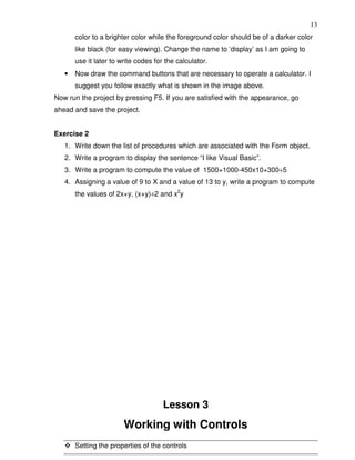 13
       color to a brighter color while the foreground color should be of a darker color
       like black (for easy viewing). Change the name to ‘display’ as I am going to
       use it later to write codes for the calculator.
   •   Now draw the command buttons that are necessary to operate a calculator. I
       suggest you follow exactly what is shown in the image above.
Now run the project by pressing F5. If you are satisfied with the appearance, go
ahead and save the project.


Exercise 2
   1. Write down the list of procedures which are associated with the Form object.
   2. Write a program to display the sentence “I like Visual Basic”.
   3. Write a program to compute the value of 1500+1000-450x10+300÷5
   4. Assigning a value of 9 to X and a value of 13 to y, write a program to compute
       the values of 2x+y, (x+y)÷2 and x2y




                                      Lesson 3
                        Working with Controls
       Setting the properties of the controls
 