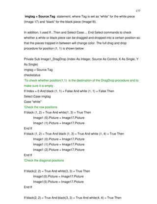 177
imgtag = Source.Tag statement, where Tag is set as “white” for the white piece
(Image 17) and “black” for the black piece (Image18).


In addition, I used If...Then and Select Case.... End Select commands to check
whether a white or black piece can be dragged and dropped into a certain position so
that the pieces trapped in between will change color. The full drag and drop
procedure for position (1, 1) is shown below:


Private Sub Image1_DragDrop (Index As Integer, Source As Control, X As Single, Y
As Single)
imgtag = Source.Tag
checkstatus
‘To check whether position(1,1) is the destination of the DragDrop procedure and to
make sure it is empty
If Index = 0 And black (1, 1) = False And white (1, 1) = False Then
Select Case imgtag
Case "white"
'Check the row positions
If black (1, 2) = True And white(1, 3) = True Then
         Image1 (0).Picture = Image17.Picture
         Image1 (1).Picture = Image17.Picture
End If
If black (1, 2) = True And black (1, 3) = True And white (1, 4) = True Then
         Image1 (0).Picture = Image17.Picture
         Image1 (1).Picture = Image17.Picture
         Image1 (2).Picture = Image17.Picture
End If
'Check the diagonal posiitons


If black(2, 2) = True And white(3, 3) = True Then
         Image1(0).Picture = Image17.Picture
         Image1(5).Picture = Image17.Picture
End If


If black(2, 2) = True And black(3, 3) = True And white(4, 4) = True Then
 