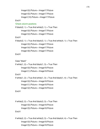178
         Image1(0).Picture = Image17.Picture
         Image1(5).Picture = Image17.Picture
         Image1(10).Picture = Image17.Picture
End If
'Check column positions
If black(2, 1) = True And white(3, 1) = True Then
         Image1(0).Picture = Image17.Picture
         Image1(4).Picture = Image17.Picture
End If
If black(2, 1) = True And black(3, 1) = True And white(4, 1) = True Then
         Image1(0).Picture = Image17.Picture
         Image1(4).Picture = Image17.Picture
         Image1(8).Picture = Image17.Picture
End If


Case "black"
If white(1, 2) = True And black(1, 3) = True Then
         Image1(0).Picture = Image18.Picture
         Image1(1).Picture = Image18.Picture
End If
If white(1, 2) = True And white(1, 3) = True And black(1, 4) = True Then
         Image1(0).Picture = Image18.Picture
         Image1(1).Picture = Image18.Picture
         Image1(2).Picture = Image18.Picture
End If




If white(2, 2) = True And black(3, 3) = True Then
         Image1(0).Picture = Image18.Picture
         Image1(5).Picture = Image18.Picture
End If


If white(2, 2) = True And white(3, 3) = True And black(4, 4) = True Then
         Image1(0).Picture = Image18.Picture
         Image1(5).Picture = Image18.Picture
 