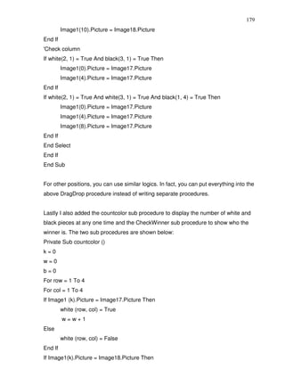 179
         Image1(10).Picture = Image18.Picture
End If
'Check column
If white(2, 1) = True And black(3, 1) = True Then
         Image1(0).Picture = Image17.Picture
         Image1(4).Picture = Image17.Picture
End If
If white(2, 1) = True And white(3, 1) = True And black(1, 4) = True Then
         Image1(0).Picture = Image17.Picture
         Image1(4).Picture = Image17.Picture
         Image1(8).Picture = Image17.Picture
End If
End Select
End If
End Sub


For other positions, you can use similar logics. In fact, you can put everything into the
above DragDrop procedure instead of writing separate procedures.


Lastly I also added the countcolor sub procedure to display the number of white and
black pieces at any one time and the CheckWinner sub procedure to show who the
winner is. The two sub procedures are shown below:
Private Sub countcolor ()
k=0
w=0
b=0
For row = 1 To 4
For col = 1 To 4
If Image1 (k).Picture = Image17.Picture Then
         white (row, col) = True
         w=w+1
Else
         white (row, col) = False
End If
If Image1(k).Picture = Image18.Picture Then
 