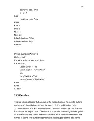 180
          black(row, col) = True
          b=b+1
Else
          black(row, col) = False
End If
k=k+1
Print n
Next col
Next row
Label3.Caption = Str(w)
Label4.Caption = Str(b)
End Sub




Private Sub CheckWinner ( )
Call countcolor
If w + b = 16 Or b = 0 Or w = 0 Then
If w > b Then
          Label5.Visible = True
          Label5.Caption = “White Wins"
          Else
          Label5.Visible = True
          Label5.Caption = "Black Wins"
End If
End If
End Sub


25.3 Calculator


This is a typical calculator that consists of the number buttons, the operator buttons
and some additional buttons such as the memory button and the clear button.
To design the interface, you need to insert 25 command buttons, and one label that
functions as the display panel. The number buttons from 1 to 9 are grouped together
as a control array and named as ButtonNum while 0 is a standalone command and
named as Bzero. The four basic operators are also grouped together as a control
 