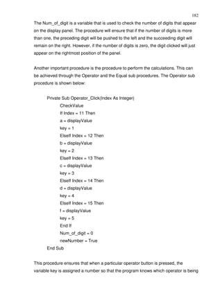 182
The Num_of_digit is a variable that is used to check the number of digits that appear
on the display panel. The procedure will ensure that if the number of digits is more
than one, the preceding digit will be pushed to the left and the succeeding digit will
remain on the right. However, if the number of digits is zero, the digit clicked will just
appear on the rightmost position of the panel.


Another important procedure is the procedure to perform the calculations. This can
be achieved through the Operator and the Equal sub procedures. The Operator sub
procedure is shown below:


       Private Sub Operator_Click(Index As Integer)
              CheckValue
              If Index = 11 Then
              a = displayValue
              key = 1
              ElseIf Index = 12 Then
              b = displayValue
              key = 2
              ElseIf Index = 13 Then
              c = displayValue
              key = 3
              ElseIf Index = 14 Then
              d = displayValue
              key = 4
              ElseIf Index = 15 Then
              f = displayValue
              key = 5
              End If
              Num_of_digit = 0
              newNumber = True
       End Sub


This procedure ensures that when a particular operator button is pressed, the
variable key is assigned a number so that the program knows which operator is being
 