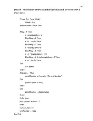183
pressed. The calculation is then executed using the Equal sub procedure which is
shown below:


      Private Sub Equal_Click()
                CheckValue
      If newNumber = True Then


      If key = 1 Then
                e = displayValue + a
                ElseIf key = 2 Then
                e = b - displayValue
                ElseIf key = 3 Then
                e = displayValue * c
                ElseIf key = 5 Then
                e = (f * displayValue) / 100
                ElseIf key = 4 And displayValue <> 0 Then
                e = d / displayValue
      Else
                GoTo error
      End If
      If Abs(e) < 1 Then
                panel.Caption = Format(e, "General Number")
      Else
                panel.Caption = Str(e)
      End If
      Else
                panel.Caption = displayValue
      End If
      GoTo finish
      error: panel.Caption = "E"
      finish:
      Num_of_digit = 0
      newNumber = False
End Sub
 