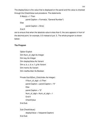184
The displayValue is the value that is displayed on the panel and this value is checked
through the CheckValue sub procedure. The statements
         If Abs(e) < 1 Then
                  panel.Caption = Format(e, "General Number")
         Else
                  panel.Caption = Str(e)
         End If
are to ensure that when the absolute value is less than 0, the zero appears in front of
the decimal point, for example, 0.5 instead of just .5. The whole program is shown
below:


The Program


         Option Explicit
         Dim Num_of_digit As Integer
         Dim key As Integer
         Dim displayValue As Variant
         Dim a, b, c, d, e, f, g As Variant
         Dim memo As Variant
         Dim newNumber As Boolean


         Private Sub BZero_Click(Index As Integer)
                  If Num_of_digit > 0 Then
                  panel.Caption = panel.Caption + "0"
                  Else
                  panel.Caption = "0"
                  Num_of_digit = Num_of_digit + 1
                  End If
                  CheckValue
         End Sub


         Sub CheckValue()
                  displayValue = Val(panel.Caption)
         End Sub
 