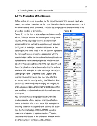 14
       Learning how to work with the controls


3.1 The Properties of the Controls

Before writing an event procedure for the control to respond to a user's input, you
have to set certain properties for the control to determine its appearance and how it
will work with the event procedure. You can set the properties of the controls in the
properties window or at runtime.                             Figure 3.1
Figure 3.1 on the right is a typical properties window for
a form. You can rename the form caption to any name
you like. In the properties window, the item which
appears at the top part is the object currently selected
(in Figure 3.1, the object selected is Form1). At the
bottom part, the items listed in the left column represent
the names of various properties associated with the
selected object while the items listed in the right column
represent the states of the properties. Properties can
be set by highlighting the items in the right column and
then changing them by typing or selecting the options
available. For example, in order to change the caption,
just highlight Form1 under the name Caption and
change it to another name. You may also alter the
appearance of the form by setting it to 3D or flat. And
you can do other things like changing the foreground
and background color, changing the font type and font
size, enabling or disabling the minimize and maximize
buttons etc.
You can also change the properties at runtime to
produce special effects such as changing of colors,
shape, animation effects and so on. For example the
following code will change the form color to red every
time the form is loaded. VISUAL BASIC uses the
hexadecimal system to represent colors. You can
check the color codes in the properties window which
are shown under ForeColor and BackColor .
 