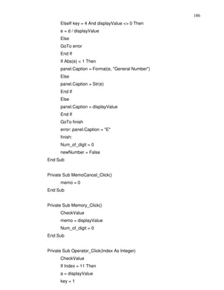 186
      ElseIf key = 4 And displayValue <> 0 Then
      e = d / displayValue
      Else
      GoTo error
      End If
      If Abs(e) < 1 Then
      panel.Caption = Format(e, "General Number")
      Else
      panel.Caption = Str(e)
      End If
      Else
      panel.Caption = displayValue
      End If
      GoTo finish
      error: panel.Caption = "E"
      finish:
      Num_of_digit = 0
      newNumber = False
End Sub


Private Sub MemoCancel_Click()
      memo = 0
End Sub


Private Sub Memory_Click()
      CheckValue
      memo = displayValue
      Num_of_digit = 0
End Sub


Private Sub Operator_Click(Index As Integer)
      CheckValue
      If Index = 11 Then
      a = displayValue
      key = 1
 