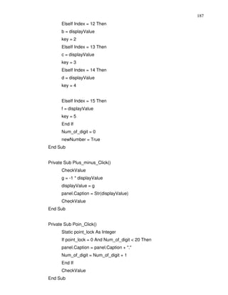 187
      ElseIf Index = 12 Then
      b = displayValue
      key = 2
      ElseIf Index = 13 Then
      c = displayValue
      key = 3
      ElseIf Index = 14 Then
      d = displayValue
      key = 4


      ElseIf Index = 15 Then
      f = displayValue
      key = 5
      End If
      Num_of_digit = 0
      newNumber = True
End Sub


Private Sub Plus_minus_Click()
      CheckValue
      g = -1 * displayValue
      displayValue = g
      panel.Caption = Str(displayValue)
      CheckValue
End Sub


Private Sub Poin_Click()
      Static point_lock As Integer
      If point_lock = 0 And Num_of_digit < 20 Then
      panel.Caption = panel.Caption + "."
      Num_of_digit = Num_of_digit + 1
      End If
      CheckValue
End Sub
 