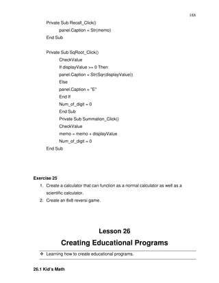 188
      Private Sub Recall_Click()
              panel.Caption = Str(memo)
      End Sub


      Private Sub SqRoot_Click()
              CheckValue
              If displayValue >= 0 Then
              panel.Caption = Str(Sqr(displayValue))
              Else
              panel.Caption = "E"
              End If
              Num_of_digit = 0
              End Sub
              Private Sub Summation_Click()
              CheckValue
              memo = memo + displayValue
              Num_of_digit = 0
      End Sub




Exercise 25
   1. Create a calculator that can function as a normal calculator as well as a
      scientific calculator.
   2. Create an 8x8 reversi game.




                                    Lesson 26
               Creating Educational Programs
      Learning how to create educational programs.


26.1 Kid’s Math
 