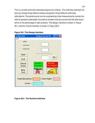 189
This is a simple arithmetic educational game for children. The child who attempts the
test can choose three different levels and perform three different arithmetic
calculations. The performance can be evaluated by three measurements namely the
total of questions attempted, the total of answers that are correct and the total score
which is the percentage of right answers. The design interface is shown in Figure
26.1 and the runtime interface is shown in Figure 26.2:


Figure 26.1 The Design Interface




Figure 26.2 The Runtime Interface
 